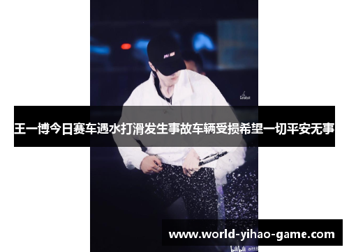 王一博今日赛车遇水打滑发生事故车辆受损希望一切平安无事