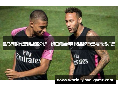 皇马新时代营销战略分析：姆巴佩如何引领品牌重塑与市场扩展